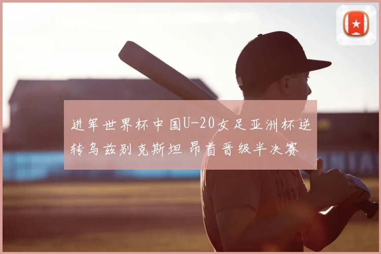 进军世界杯中国U-20女足亚洲杯逆转乌兹别克斯坦 昂首晋级半决赛