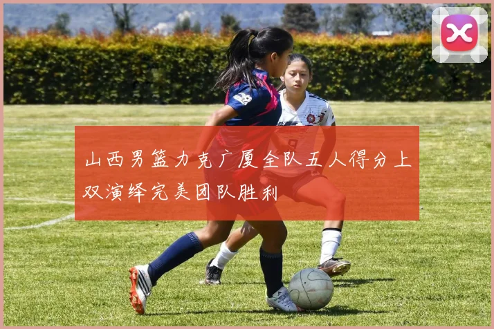 山西男篮力克广厦全队五人得分上双演绎完美团队胜利