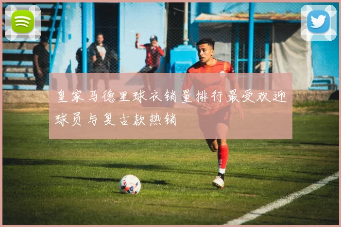 皇家马德里球衣销量排行最受欢迎球员与复古款热销